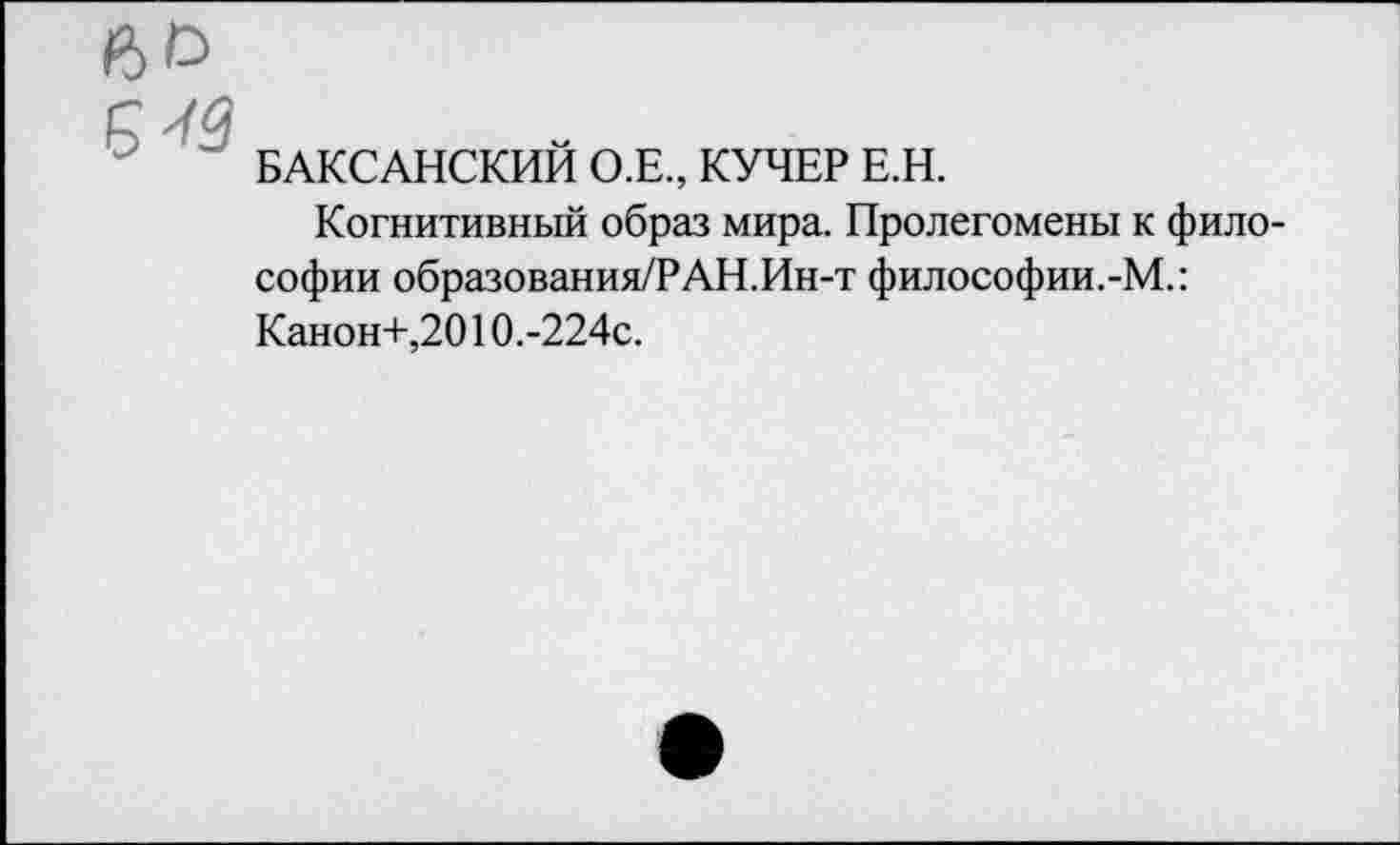 ﻿БАКСАНСКИЙ О.Е., КУЧЕР Е.Н.
Когнитивный образ мира. Пролегомены к философии образования/РАН.Ин-т философии.-М.: Канон+,2010.-224с.